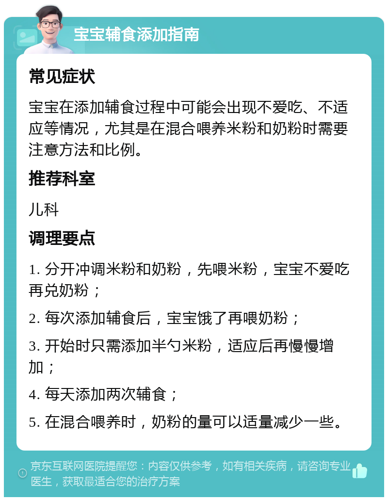 宝宝辅食添加指南 常见症状 宝宝在添加辅食过程中可能会出现不爱吃、不适应等情况，尤其是在混合喂养米粉和奶粉时需要注意方法和比例。 推荐科室 儿科 调理要点 1. 分开冲调米粉和奶粉，先喂米粉，宝宝不爱吃再兑奶粉； 2. 每次添加辅食后，宝宝饿了再喂奶粉； 3. 开始时只需添加半勺米粉，适应后再慢慢增加； 4. 每天添加两次辅食； 5. 在混合喂养时，奶粉的量可以适量减少一些。