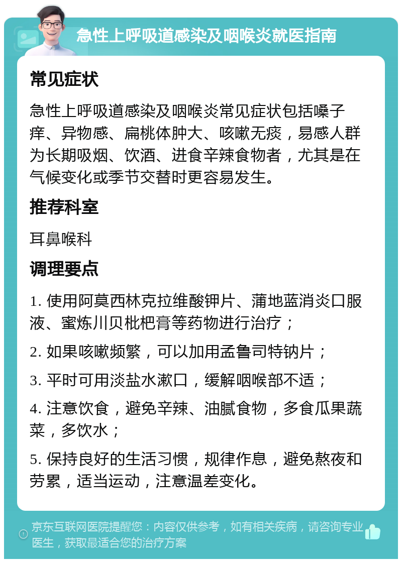 急性上呼吸道感染及咽喉炎就医指南 常见症状 急性上呼吸道感染及咽喉炎常见症状包括嗓子痒、异物感、扁桃体肿大、咳嗽无痰，易感人群为长期吸烟、饮酒、进食辛辣食物者，尤其是在气候变化或季节交替时更容易发生。 推荐科室 耳鼻喉科 调理要点 1. 使用阿莫西林克拉维酸钾片、蒲地蓝消炎口服液、蜜炼川贝枇杷膏等药物进行治疗； 2. 如果咳嗽频繁，可以加用孟鲁司特钠片； 3. 平时可用淡盐水漱口，缓解咽喉部不适； 4. 注意饮食，避免辛辣、油腻食物，多食瓜果蔬菜，多饮水； 5. 保持良好的生活习惯，规律作息，避免熬夜和劳累，适当运动，注意温差变化。