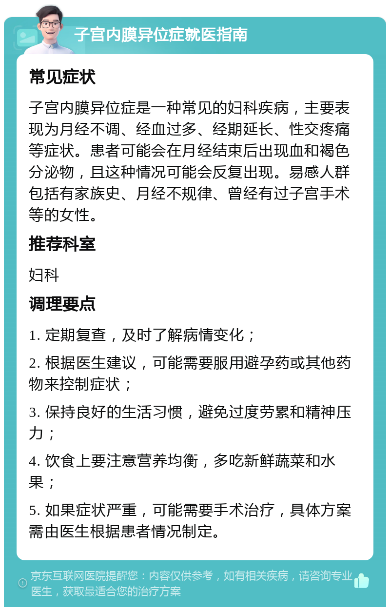 子宫内膜异位症就医指南 常见症状 子宫内膜异位症是一种常见的妇科疾病，主要表现为月经不调、经血过多、经期延长、性交疼痛等症状。患者可能会在月经结束后出现血和褐色分泌物，且这种情况可能会反复出现。易感人群包括有家族史、月经不规律、曾经有过子宫手术等的女性。 推荐科室 妇科 调理要点 1. 定期复查，及时了解病情变化； 2. 根据医生建议，可能需要服用避孕药或其他药物来控制症状； 3. 保持良好的生活习惯，避免过度劳累和精神压力； 4. 饮食上要注意营养均衡，多吃新鲜蔬菜和水果； 5. 如果症状严重，可能需要手术治疗，具体方案需由医生根据患者情况制定。