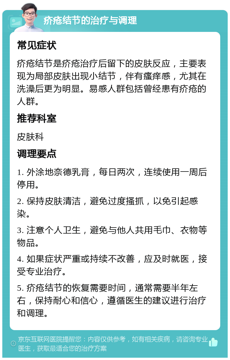 疥疮结节的治疗与调理 常见症状 疥疮结节是疥疮治疗后留下的皮肤反应，主要表现为局部皮肤出现小结节，伴有瘙痒感，尤其在洗澡后更为明显。易感人群包括曾经患有疥疮的人群。 推荐科室 皮肤科 调理要点 1. 外涂地奈德乳膏，每日两次，连续使用一周后停用。 2. 保持皮肤清洁，避免过度搔抓，以免引起感染。 3. 注意个人卫生，避免与他人共用毛巾、衣物等物品。 4. 如果症状严重或持续不改善，应及时就医，接受专业治疗。 5. 疥疮结节的恢复需要时间，通常需要半年左右，保持耐心和信心，遵循医生的建议进行治疗和调理。