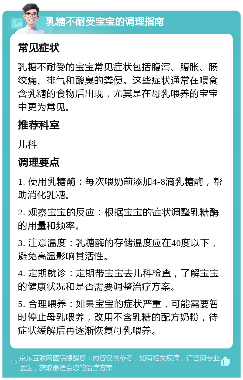 乳糖不耐受宝宝的调理指南 常见症状 乳糖不耐受的宝宝常见症状包括腹泻、腹胀、肠绞痛、排气和酸臭的粪便。这些症状通常在喂食含乳糖的食物后出现，尤其是在母乳喂养的宝宝中更为常见。 推荐科室 儿科 调理要点 1. 使用乳糖酶：每次喂奶前添加4-8滴乳糖酶，帮助消化乳糖。 2. 观察宝宝的反应：根据宝宝的症状调整乳糖酶的用量和频率。 3. 注意温度：乳糖酶的存储温度应在40度以下，避免高温影响其活性。 4. 定期就诊：定期带宝宝去儿科检查，了解宝宝的健康状况和是否需要调整治疗方案。 5. 合理喂养：如果宝宝的症状严重，可能需要暂时停止母乳喂养，改用不含乳糖的配方奶粉，待症状缓解后再逐渐恢复母乳喂养。