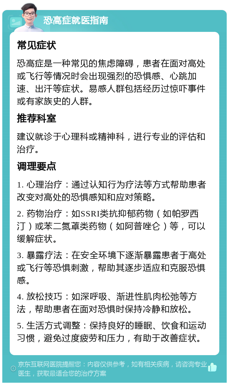 恐高症就医指南 常见症状 恐高症是一种常见的焦虑障碍，患者在面对高处或飞行等情况时会出现强烈的恐惧感、心跳加速、出汗等症状。易感人群包括经历过惊吓事件或有家族史的人群。 推荐科室 建议就诊于心理科或精神科，进行专业的评估和治疗。 调理要点 1. 心理治疗：通过认知行为疗法等方式帮助患者改变对高处的恐惧感知和应对策略。 2. 药物治疗：如SSRI类抗抑郁药物（如帕罗西汀）或苯二氮䓬类药物（如阿普唑仑）等，可以缓解症状。 3. 暴露疗法：在安全环境下逐渐暴露患者于高处或飞行等恐惧刺激，帮助其逐步适应和克服恐惧感。 4. 放松技巧：如深呼吸、渐进性肌肉松弛等方法，帮助患者在面对恐惧时保持冷静和放松。 5. 生活方式调整：保持良好的睡眠、饮食和运动习惯，避免过度疲劳和压力，有助于改善症状。