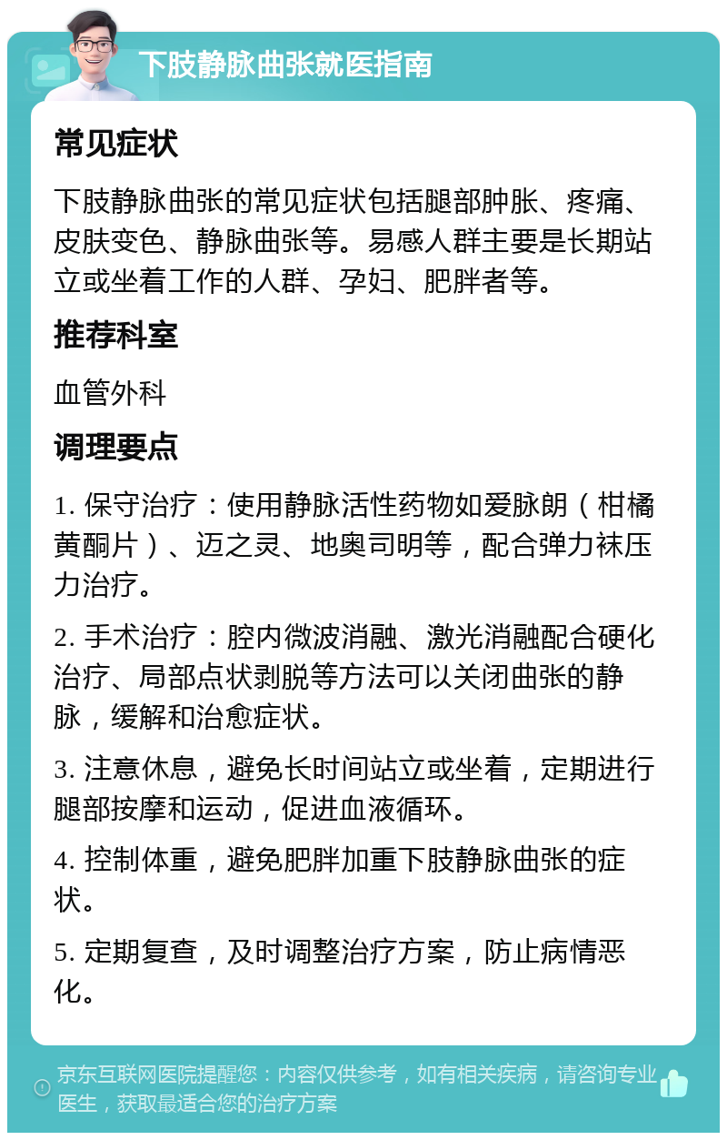 下肢静脉曲张就医指南 常见症状 下肢静脉曲张的常见症状包括腿部肿胀、疼痛、皮肤变色、静脉曲张等。易感人群主要是长期站立或坐着工作的人群、孕妇、肥胖者等。 推荐科室 血管外科 调理要点 1. 保守治疗：使用静脉活性药物如爱脉朗（柑橘黄酮片）、迈之灵、地奥司明等，配合弹力袜压力治疗。 2. 手术治疗：腔内微波消融、激光消融配合硬化治疗、局部点状剥脱等方法可以关闭曲张的静脉，缓解和治愈症状。 3. 注意休息，避免长时间站立或坐着，定期进行腿部按摩和运动，促进血液循环。 4. 控制体重，避免肥胖加重下肢静脉曲张的症状。 5. 定期复查，及时调整治疗方案，防止病情恶化。