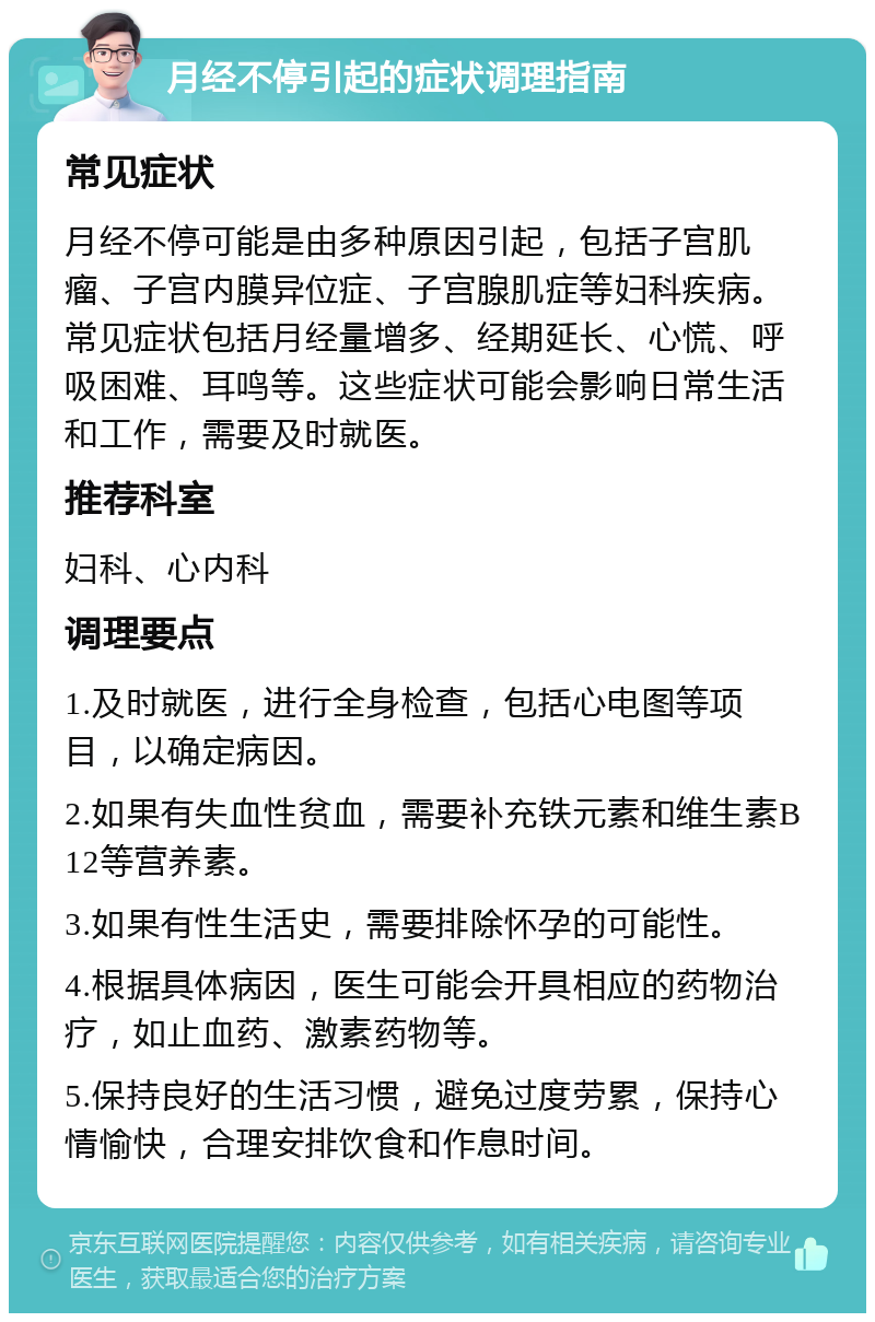 月经不停引起的症状调理指南 常见症状 月经不停可能是由多种原因引起，包括子宫肌瘤、子宫内膜异位症、子宫腺肌症等妇科疾病。常见症状包括月经量增多、经期延长、心慌、呼吸困难、耳鸣等。这些症状可能会影响日常生活和工作，需要及时就医。 推荐科室 妇科、心内科 调理要点 1.及时就医，进行全身检查，包括心电图等项目，以确定病因。 2.如果有失血性贫血，需要补充铁元素和维生素B12等营养素。 3.如果有性生活史，需要排除怀孕的可能性。 4.根据具体病因，医生可能会开具相应的药物治疗，如止血药、激素药物等。 5.保持良好的生活习惯，避免过度劳累，保持心情愉快，合理安排饮食和作息时间。