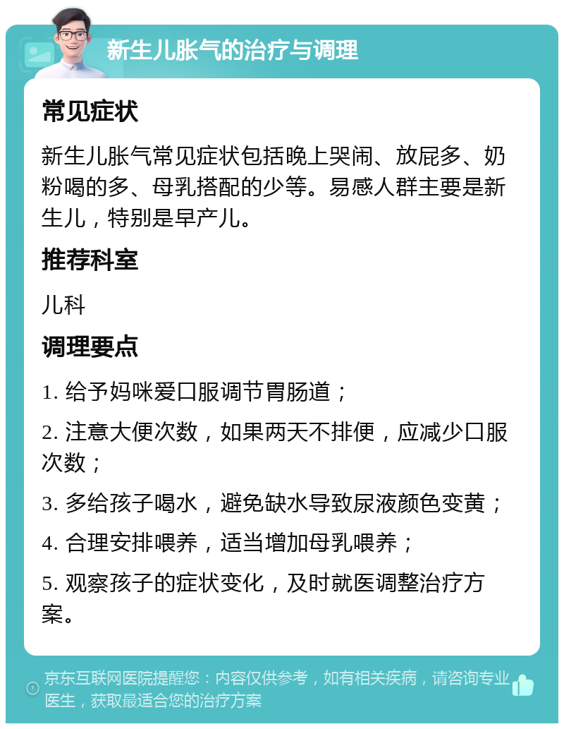 新生儿胀气的治疗与调理 常见症状 新生儿胀气常见症状包括晚上哭闹、放屁多、奶粉喝的多、母乳搭配的少等。易感人群主要是新生儿，特别是早产儿。 推荐科室 儿科 调理要点 1. 给予妈咪爱口服调节胃肠道； 2. 注意大便次数，如果两天不排便，应减少口服次数； 3. 多给孩子喝水，避免缺水导致尿液颜色变黄； 4. 合理安排喂养，适当增加母乳喂养； 5. 观察孩子的症状变化，及时就医调整治疗方案。