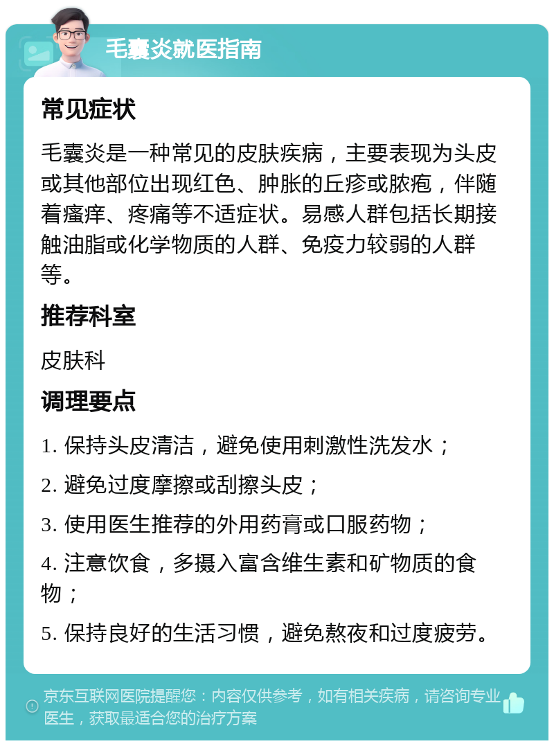 毛囊炎就医指南 常见症状 毛囊炎是一种常见的皮肤疾病，主要表现为头皮或其他部位出现红色、肿胀的丘疹或脓疱，伴随着瘙痒、疼痛等不适症状。易感人群包括长期接触油脂或化学物质的人群、免疫力较弱的人群等。 推荐科室 皮肤科 调理要点 1. 保持头皮清洁，避免使用刺激性洗发水； 2. 避免过度摩擦或刮擦头皮； 3. 使用医生推荐的外用药膏或口服药物； 4. 注意饮食，多摄入富含维生素和矿物质的食物； 5. 保持良好的生活习惯，避免熬夜和过度疲劳。