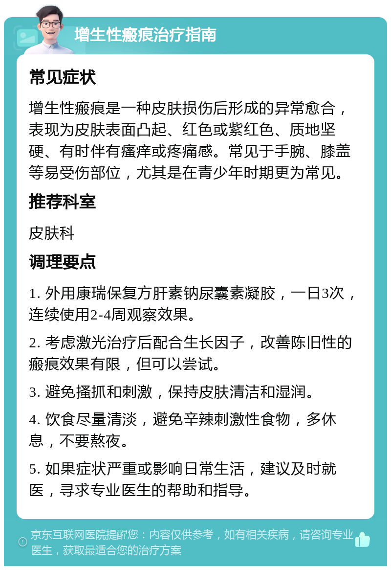 增生性瘢痕治疗指南 常见症状 增生性瘢痕是一种皮肤损伤后形成的异常愈合，表现为皮肤表面凸起、红色或紫红色、质地坚硬、有时伴有瘙痒或疼痛感。常见于手腕、膝盖等易受伤部位，尤其是在青少年时期更为常见。 推荐科室 皮肤科 调理要点 1. 外用康瑞保复方肝素钠尿囊素凝胶，一日3次，连续使用2-4周观察效果。 2. 考虑激光治疗后配合生长因子，改善陈旧性的瘢痕效果有限，但可以尝试。 3. 避免搔抓和刺激，保持皮肤清洁和湿润。 4. 饮食尽量清淡，避免辛辣刺激性食物，多休息，不要熬夜。 5. 如果症状严重或影响日常生活，建议及时就医，寻求专业医生的帮助和指导。