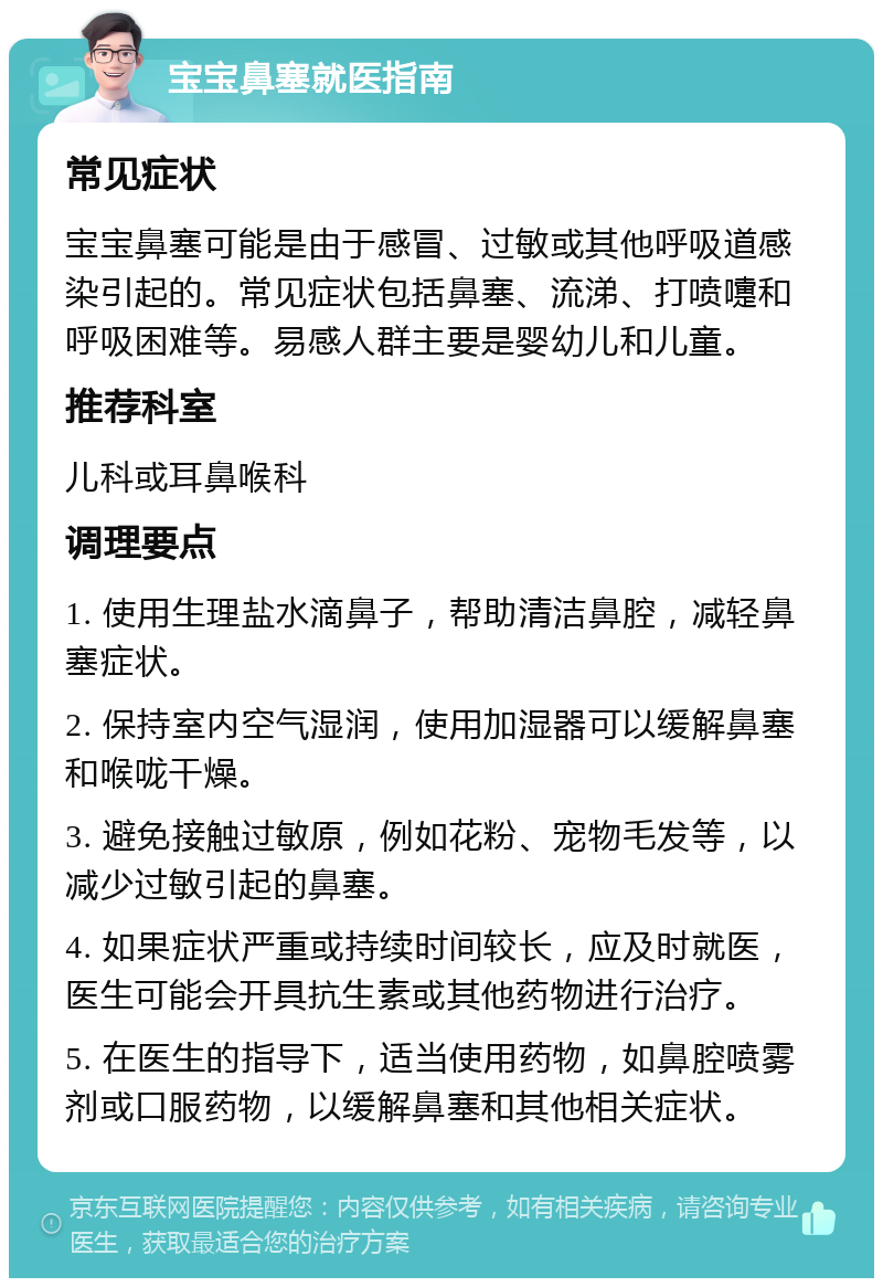 宝宝鼻塞就医指南 常见症状 宝宝鼻塞可能是由于感冒、过敏或其他呼吸道感染引起的。常见症状包括鼻塞、流涕、打喷嚏和呼吸困难等。易感人群主要是婴幼儿和儿童。 推荐科室 儿科或耳鼻喉科 调理要点 1. 使用生理盐水滴鼻子，帮助清洁鼻腔，减轻鼻塞症状。 2. 保持室内空气湿润，使用加湿器可以缓解鼻塞和喉咙干燥。 3. 避免接触过敏原，例如花粉、宠物毛发等，以减少过敏引起的鼻塞。 4. 如果症状严重或持续时间较长，应及时就医，医生可能会开具抗生素或其他药物进行治疗。 5. 在医生的指导下，适当使用药物，如鼻腔喷雾剂或口服药物，以缓解鼻塞和其他相关症状。