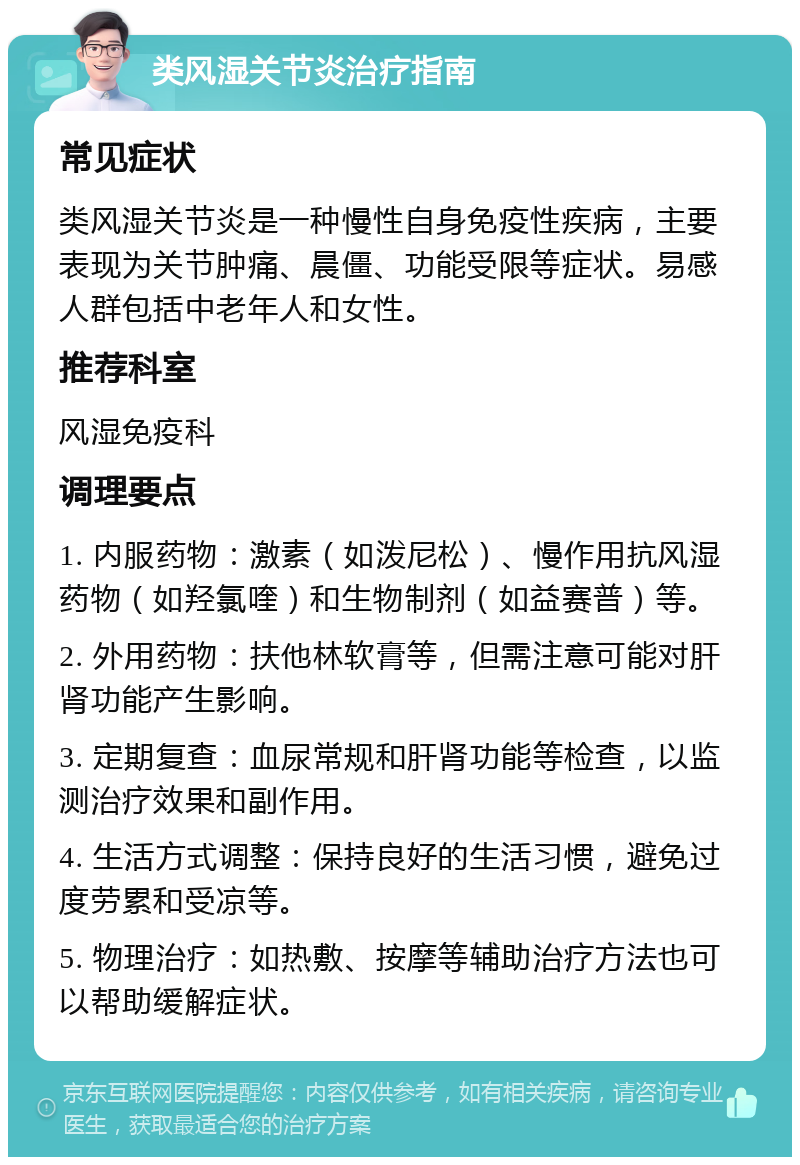 类风湿关节炎治疗指南 常见症状 类风湿关节炎是一种慢性自身免疫性疾病，主要表现为关节肿痛、晨僵、功能受限等症状。易感人群包括中老年人和女性。 推荐科室 风湿免疫科 调理要点 1. 内服药物：激素（如泼尼松）、慢作用抗风湿药物（如羟氯喹）和生物制剂（如益赛普）等。 2. 外用药物：扶他林软膏等，但需注意可能对肝肾功能产生影响。 3. 定期复查：血尿常规和肝肾功能等检查，以监测治疗效果和副作用。 4. 生活方式调整：保持良好的生活习惯，避免过度劳累和受凉等。 5. 物理治疗：如热敷、按摩等辅助治疗方法也可以帮助缓解症状。