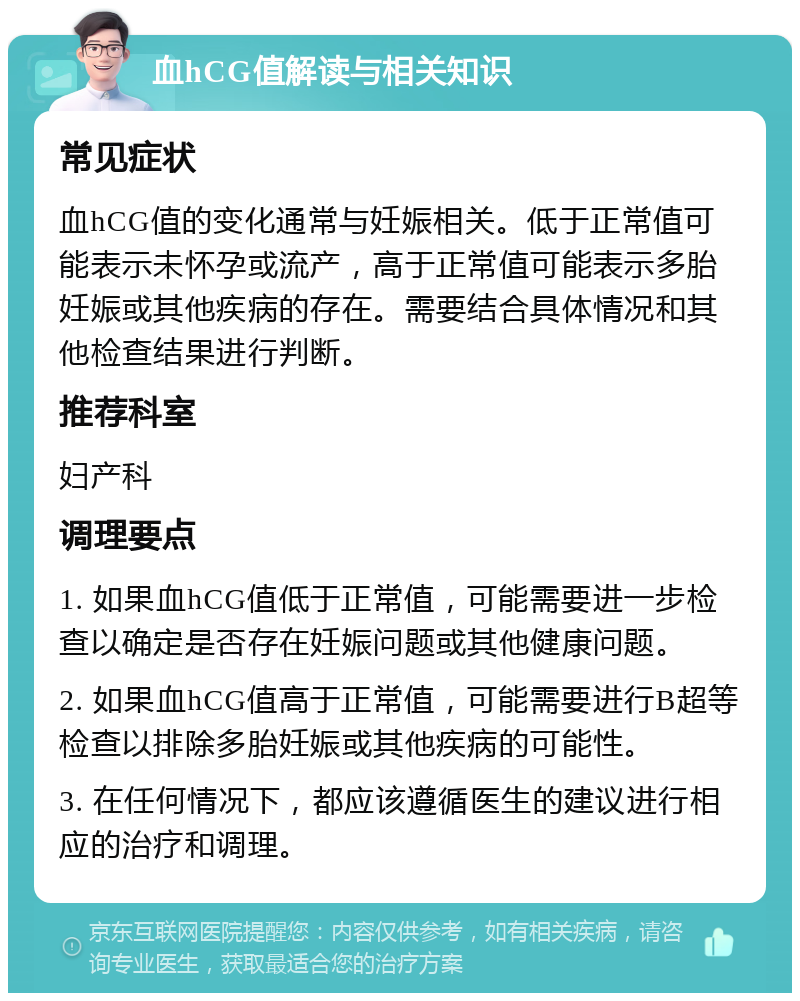 血hCG值解读与相关知识 常见症状 血hCG值的变化通常与妊娠相关。低于正常值可能表示未怀孕或流产，高于正常值可能表示多胎妊娠或其他疾病的存在。需要结合具体情况和其他检查结果进行判断。 推荐科室 妇产科 调理要点 1. 如果血hCG值低于正常值，可能需要进一步检查以确定是否存在妊娠问题或其他健康问题。 2. 如果血hCG值高于正常值，可能需要进行B超等检查以排除多胎妊娠或其他疾病的可能性。 3. 在任何情况下，都应该遵循医生的建议进行相应的治疗和调理。