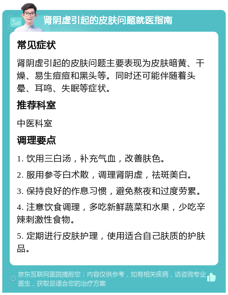 肾阴虚引起的皮肤问题就医指南 常见症状 肾阴虚引起的皮肤问题主要表现为皮肤暗黄、干燥、易生痘痘和黑头等。同时还可能伴随着头晕、耳鸣、失眠等症状。 推荐科室 中医科室 调理要点 1. 饮用三白汤，补充气血，改善肤色。 2. 服用参苓白术散，调理肾阴虚，祛斑美白。 3. 保持良好的作息习惯，避免熬夜和过度劳累。 4. 注意饮食调理，多吃新鲜蔬菜和水果，少吃辛辣刺激性食物。 5. 定期进行皮肤护理，使用适合自己肤质的护肤品。