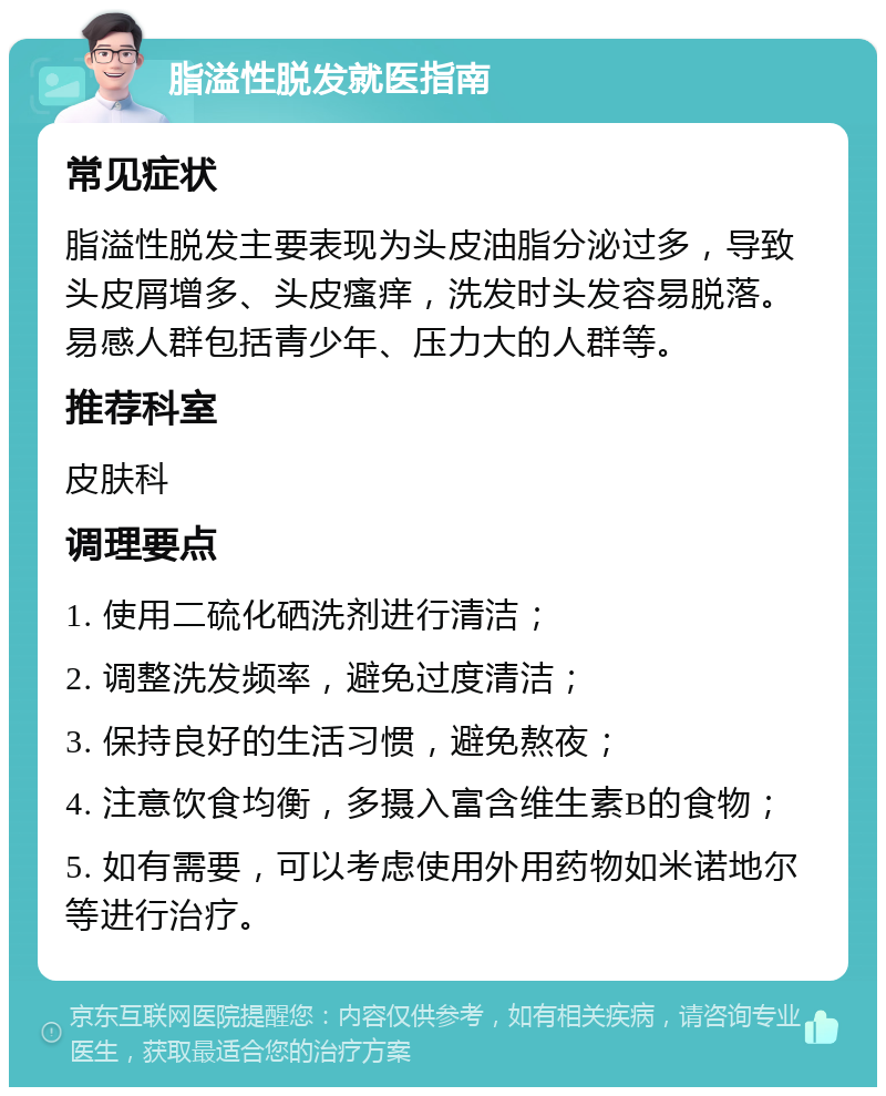 脂溢性脱发就医指南 常见症状 脂溢性脱发主要表现为头皮油脂分泌过多，导致头皮屑增多、头皮瘙痒，洗发时头发容易脱落。易感人群包括青少年、压力大的人群等。 推荐科室 皮肤科 调理要点 1. 使用二硫化硒洗剂进行清洁； 2. 调整洗发频率，避免过度清洁； 3. 保持良好的生活习惯，避免熬夜； 4. 注意饮食均衡，多摄入富含维生素B的食物； 5. 如有需要，可以考虑使用外用药物如米诺地尔等进行治疗。