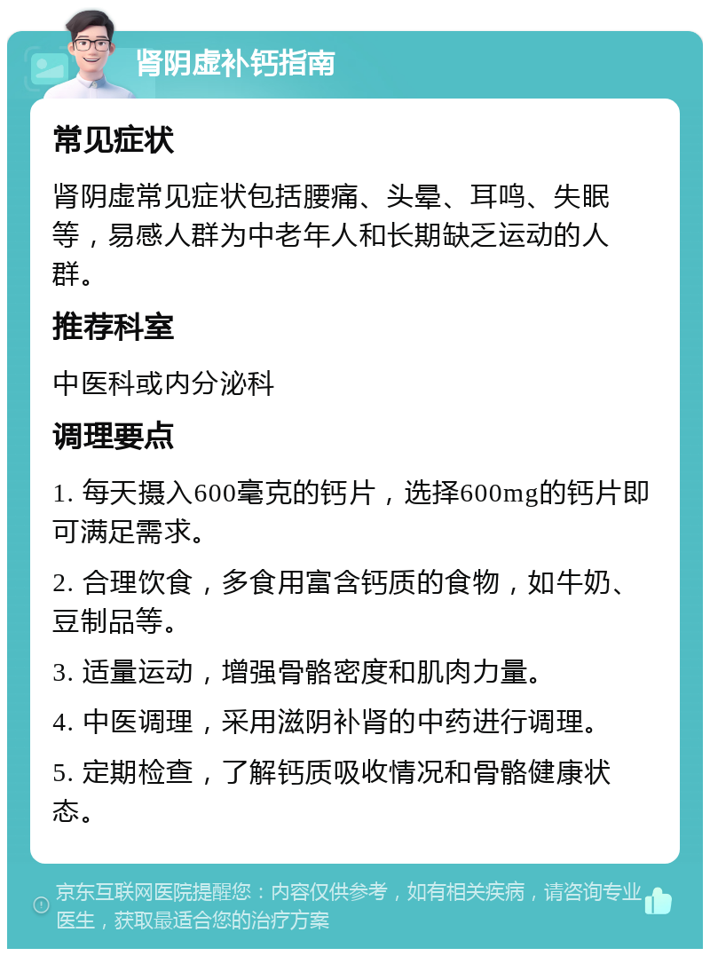 肾阴虚补钙指南 常见症状 肾阴虚常见症状包括腰痛、头晕、耳鸣、失眠等，易感人群为中老年人和长期缺乏运动的人群。 推荐科室 中医科或内分泌科 调理要点 1. 每天摄入600毫克的钙片，选择600mg的钙片即可满足需求。 2. 合理饮食，多食用富含钙质的食物，如牛奶、豆制品等。 3. 适量运动，增强骨骼密度和肌肉力量。 4. 中医调理，采用滋阴补肾的中药进行调理。 5. 定期检查，了解钙质吸收情况和骨骼健康状态。