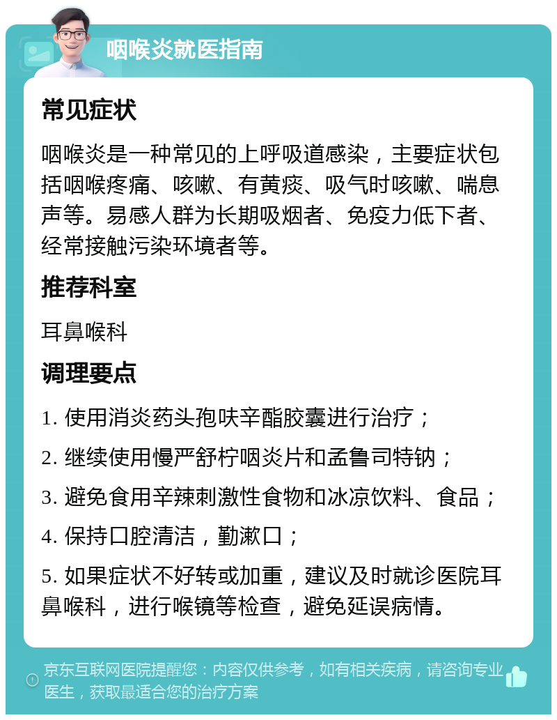 咽喉炎就医指南 常见症状 咽喉炎是一种常见的上呼吸道感染，主要症状包括咽喉疼痛、咳嗽、有黄痰、吸气时咳嗽、喘息声等。易感人群为长期吸烟者、免疫力低下者、经常接触污染环境者等。 推荐科室 耳鼻喉科 调理要点 1. 使用消炎药头孢呋辛酯胶囊进行治疗； 2. 继续使用慢严舒柠咽炎片和孟鲁司特钠； 3. 避免食用辛辣刺激性食物和冰凉饮料、食品； 4. 保持口腔清洁，勤漱口； 5. 如果症状不好转或加重，建议及时就诊医院耳鼻喉科，进行喉镜等检查，避免延误病情。