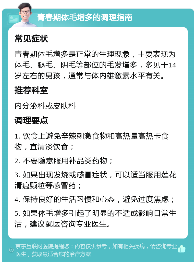 青春期体毛增多的调理指南 常见症状 青春期体毛增多是正常的生理现象，主要表现为体毛、腿毛、阴毛等部位的毛发增多，多见于14岁左右的男孩，通常与体内雄激素水平有关。 推荐科室 内分泌科或皮肤科 调理要点 1. 饮食上避免辛辣刺激食物和高热量高热卡食物，宜清淡饮食； 2. 不要随意服用补品类药物； 3. 如果出现发烧或感冒症状，可以适当服用莲花清瘟颗粒等感冒药； 4. 保持良好的生活习惯和心态，避免过度焦虑； 5. 如果体毛增多引起了明显的不适或影响日常生活，建议就医咨询专业医生。