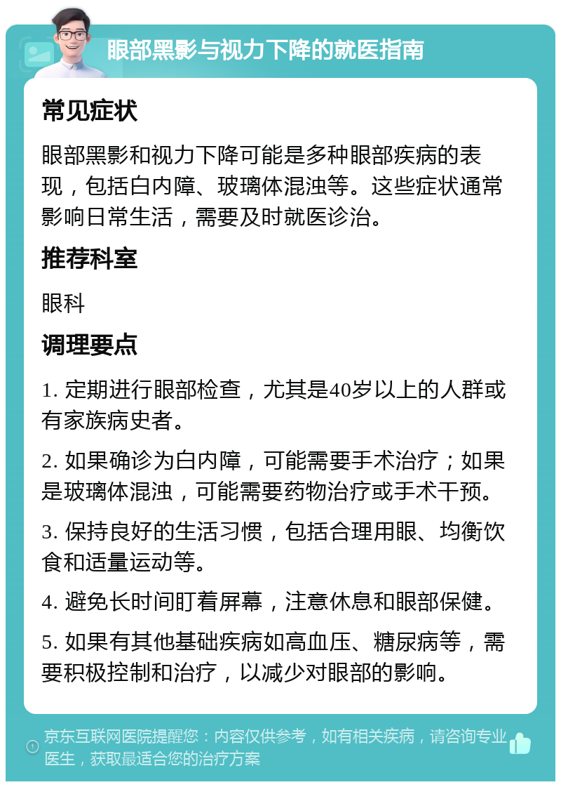 眼部黑影与视力下降的就医指南 常见症状 眼部黑影和视力下降可能是多种眼部疾病的表现，包括白内障、玻璃体混浊等。这些症状通常影响日常生活，需要及时就医诊治。 推荐科室 眼科 调理要点 1. 定期进行眼部检查，尤其是40岁以上的人群或有家族病史者。 2. 如果确诊为白内障，可能需要手术治疗；如果是玻璃体混浊，可能需要药物治疗或手术干预。 3. 保持良好的生活习惯，包括合理用眼、均衡饮食和适量运动等。 4. 避免长时间盯着屏幕，注意休息和眼部保健。 5. 如果有其他基础疾病如高血压、糖尿病等，需要积极控制和治疗，以减少对眼部的影响。