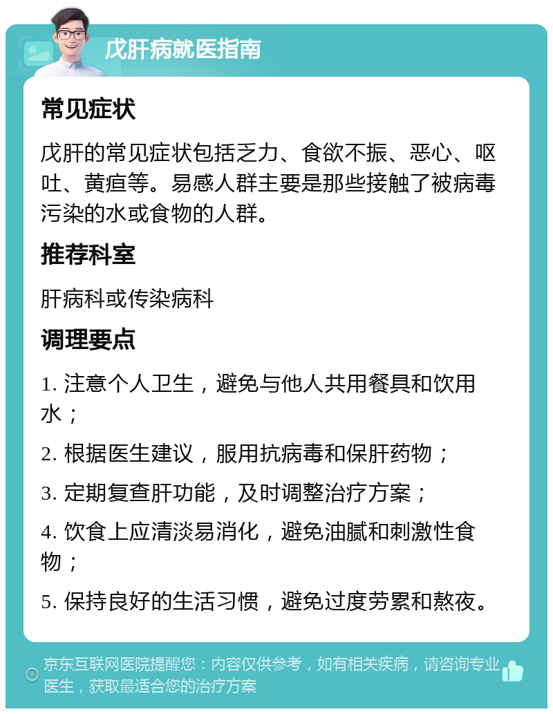 戊肝病就医指南 常见症状 戊肝的常见症状包括乏力、食欲不振、恶心、呕吐、黄疸等。易感人群主要是那些接触了被病毒污染的水或食物的人群。 推荐科室 肝病科或传染病科 调理要点 1. 注意个人卫生，避免与他人共用餐具和饮用水； 2. 根据医生建议，服用抗病毒和保肝药物； 3. 定期复查肝功能，及时调整治疗方案； 4. 饮食上应清淡易消化，避免油腻和刺激性食物； 5. 保持良好的生活习惯，避免过度劳累和熬夜。