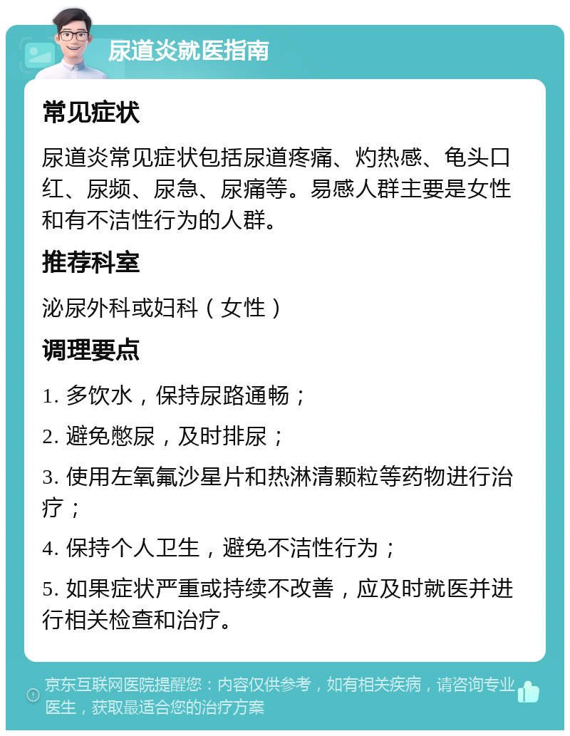 尿道炎就医指南 常见症状 尿道炎常见症状包括尿道疼痛、灼热感、龟头口红、尿频、尿急、尿痛等。易感人群主要是女性和有不洁性行为的人群。 推荐科室 泌尿外科或妇科（女性） 调理要点 1. 多饮水，保持尿路通畅； 2. 避免憋尿，及时排尿； 3. 使用左氧氟沙星片和热淋清颗粒等药物进行治疗； 4. 保持个人卫生，避免不洁性行为； 5. 如果症状严重或持续不改善，应及时就医并进行相关检查和治疗。