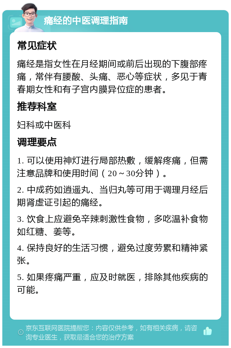 痛经的中医调理指南 常见症状 痛经是指女性在月经期间或前后出现的下腹部疼痛，常伴有腰酸、头痛、恶心等症状，多见于青春期女性和有子宫内膜异位症的患者。 推荐科室 妇科或中医科 调理要点 1. 可以使用神灯进行局部热敷，缓解疼痛，但需注意品牌和使用时间（20～30分钟）。 2. 中成药如逍遥丸、当归丸等可用于调理月经后期肾虚证引起的痛经。 3. 饮食上应避免辛辣刺激性食物，多吃温补食物如红糖、姜等。 4. 保持良好的生活习惯，避免过度劳累和精神紧张。 5. 如果疼痛严重，应及时就医，排除其他疾病的可能。