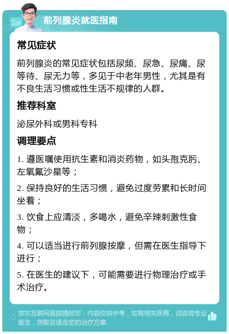 前列腺炎就医指南 常见症状 前列腺炎的常见症状包括尿频、尿急、尿痛、尿等待、尿无力等，多见于中老年男性，尤其是有不良生活习惯或性生活不规律的人群。 推荐科室 泌尿外科或男科专科 调理要点 1. 遵医嘱使用抗生素和消炎药物，如头孢克肟、左氧氟沙星等； 2. 保持良好的生活习惯，避免过度劳累和长时间坐着； 3. 饮食上应清淡，多喝水，避免辛辣刺激性食物； 4. 可以适当进行前列腺按摩，但需在医生指导下进行； 5. 在医生的建议下，可能需要进行物理治疗或手术治疗。