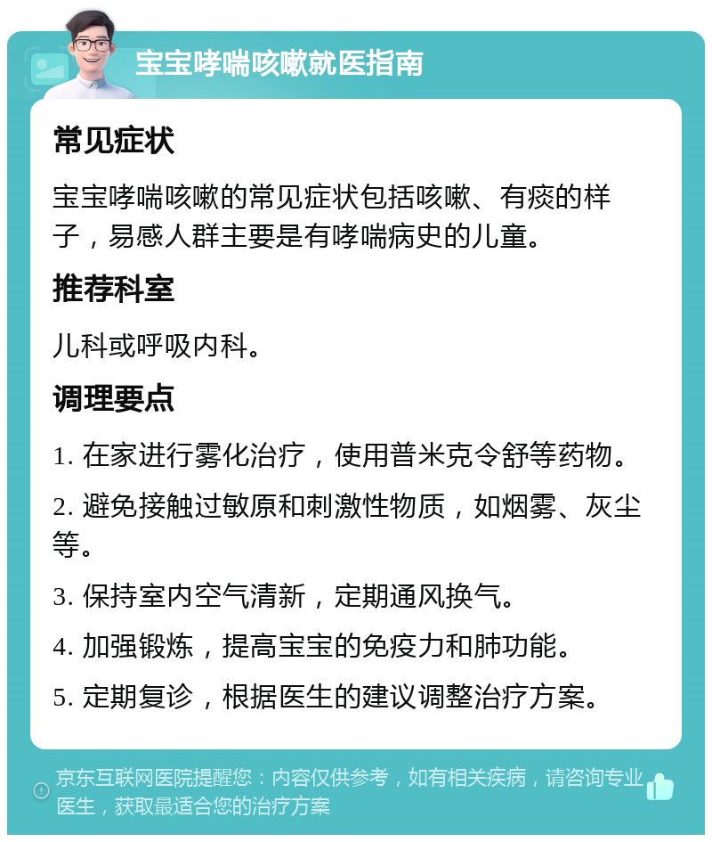 宝宝哮喘咳嗽就医指南 常见症状 宝宝哮喘咳嗽的常见症状包括咳嗽、有痰的样子，易感人群主要是有哮喘病史的儿童。 推荐科室 儿科或呼吸内科。 调理要点 1. 在家进行雾化治疗，使用普米克令舒等药物。 2. 避免接触过敏原和刺激性物质，如烟雾、灰尘等。 3. 保持室内空气清新，定期通风换气。 4. 加强锻炼，提高宝宝的免疫力和肺功能。 5. 定期复诊，根据医生的建议调整治疗方案。