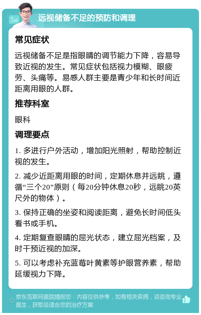 远视储备不足的预防和调理 常见症状 远视储备不足是指眼睛的调节能力下降，容易导致近视的发生。常见症状包括视力模糊、眼疲劳、头痛等。易感人群主要是青少年和长时间近距离用眼的人群。 推荐科室 眼科 调理要点 1. 多进行户外活动，增加阳光照射，帮助控制近视的发生。 2. 减少近距离用眼的时间，定期休息并远眺，遵循“三个20”原则（每20分钟休息20秒，远眺20英尺外的物体）。 3. 保持正确的坐姿和阅读距离，避免长时间低头看书或手机。 4. 定期复查眼睛的屈光状态，建立屈光档案，及时干预近视的加深。 5. 可以考虑补充蓝莓叶黄素等护眼营养素，帮助延缓视力下降。