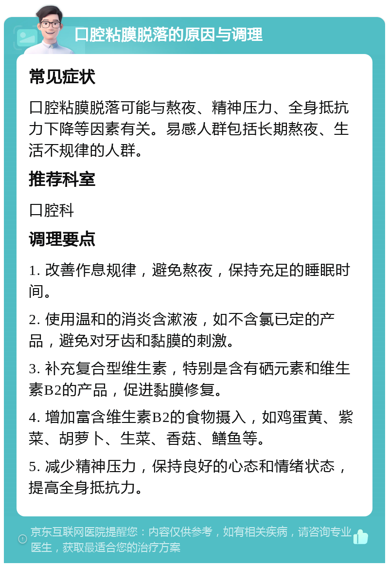 口腔粘膜脱落的原因与调理 常见症状 口腔粘膜脱落可能与熬夜、精神压力、全身抵抗力下降等因素有关。易感人群包括长期熬夜、生活不规律的人群。 推荐科室 口腔科 调理要点 1. 改善作息规律，避免熬夜，保持充足的睡眠时间。 2. 使用温和的消炎含漱液，如不含氯已定的产品，避免对牙齿和黏膜的刺激。 3. 补充复合型维生素，特别是含有硒元素和维生素B2的产品，促进黏膜修复。 4. 增加富含维生素B2的食物摄入，如鸡蛋黄、紫菜、胡萝卜、生菜、香菇、鳝鱼等。 5. 减少精神压力，保持良好的心态和情绪状态，提高全身抵抗力。