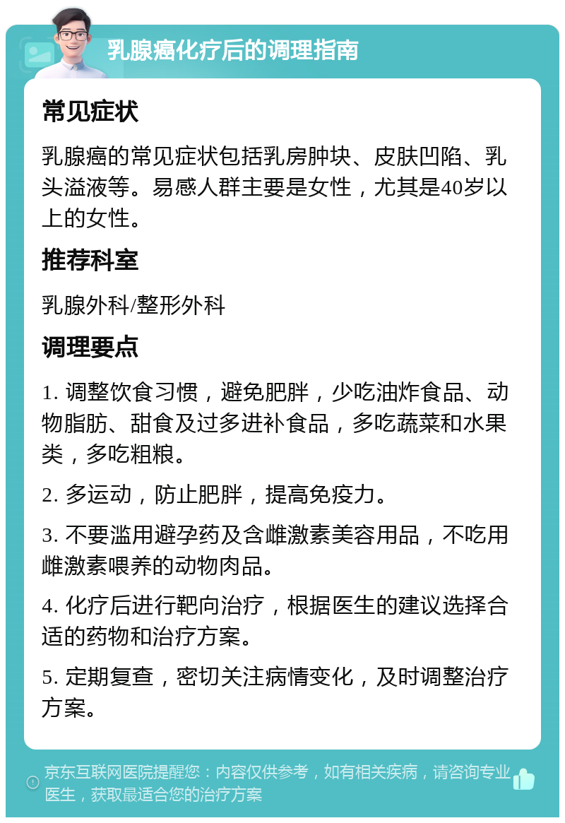 乳腺癌化疗后的调理指南 常见症状 乳腺癌的常见症状包括乳房肿块、皮肤凹陷、乳头溢液等。易感人群主要是女性，尤其是40岁以上的女性。 推荐科室 乳腺外科/整形外科 调理要点 1. 调整饮食习惯，避免肥胖，少吃油炸食品、动物脂肪、甜食及过多进补食品，多吃蔬菜和水果类，多吃粗粮。 2. 多运动，防止肥胖，提高免疫力。 3. 不要滥用避孕药及含雌激素美容用品，不吃用雌激素喂养的动物肉品。 4. 化疗后进行靶向治疗，根据医生的建议选择合适的药物和治疗方案。 5. 定期复查，密切关注病情变化，及时调整治疗方案。