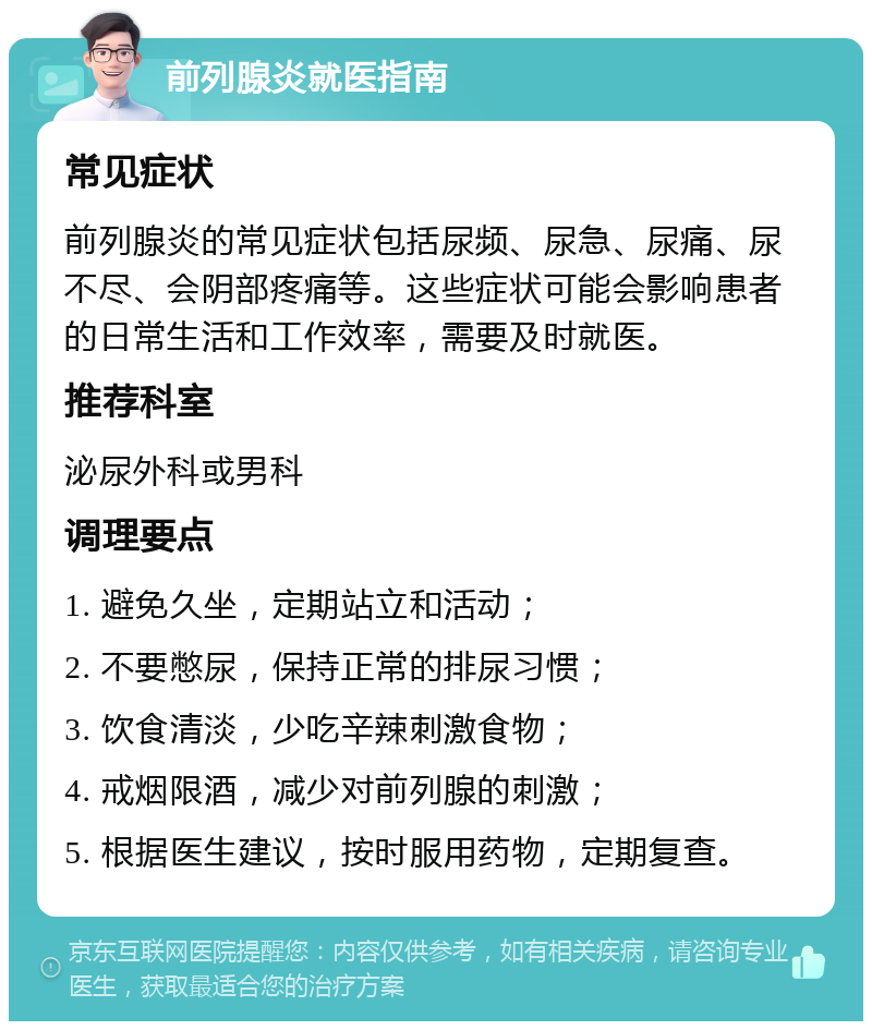 前列腺炎就医指南 常见症状 前列腺炎的常见症状包括尿频、尿急、尿痛、尿不尽、会阴部疼痛等。这些症状可能会影响患者的日常生活和工作效率，需要及时就医。 推荐科室 泌尿外科或男科 调理要点 1. 避免久坐，定期站立和活动； 2. 不要憋尿，保持正常的排尿习惯； 3. 饮食清淡，少吃辛辣刺激食物； 4. 戒烟限酒，减少对前列腺的刺激； 5. 根据医生建议，按时服用药物，定期复查。