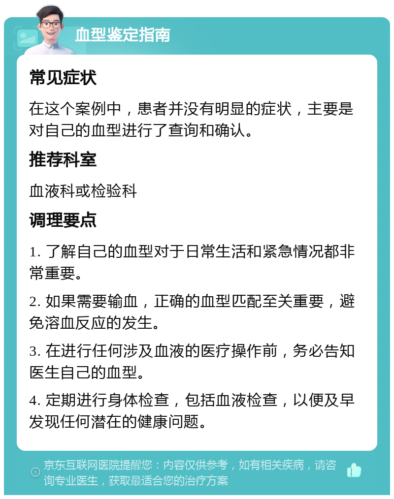 血型鉴定指南 常见症状 在这个案例中，患者并没有明显的症状，主要是对自己的血型进行了查询和确认。 推荐科室 血液科或检验科 调理要点 1. 了解自己的血型对于日常生活和紧急情况都非常重要。 2. 如果需要输血，正确的血型匹配至关重要，避免溶血反应的发生。 3. 在进行任何涉及血液的医疗操作前，务必告知医生自己的血型。 4. 定期进行身体检查，包括血液检查，以便及早发现任何潜在的健康问题。