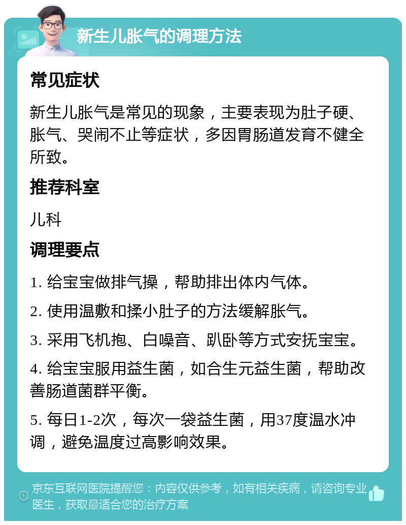 新生儿胀气的调理方法 常见症状 新生儿胀气是常见的现象，主要表现为肚子硬、胀气、哭闹不止等症状，多因胃肠道发育不健全所致。 推荐科室 儿科 调理要点 1. 给宝宝做排气操，帮助排出体内气体。 2. 使用温敷和揉小肚子的方法缓解胀气。 3. 采用飞机抱、白噪音、趴卧等方式安抚宝宝。 4. 给宝宝服用益生菌，如合生元益生菌，帮助改善肠道菌群平衡。 5. 每日1-2次，每次一袋益生菌，用37度温水冲调，避免温度过高影响效果。