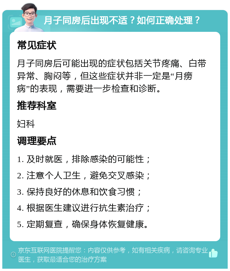 月子同房后出现不适？如何正确处理？ 常见症状 月子同房后可能出现的症状包括关节疼痛、白带异常、胸闷等，但这些症状并非一定是“月痨病”的表现，需要进一步检查和诊断。 推荐科室 妇科 调理要点 1. 及时就医，排除感染的可能性； 2. 注意个人卫生，避免交叉感染； 3. 保持良好的休息和饮食习惯； 4. 根据医生建议进行抗生素治疗； 5. 定期复查，确保身体恢复健康。