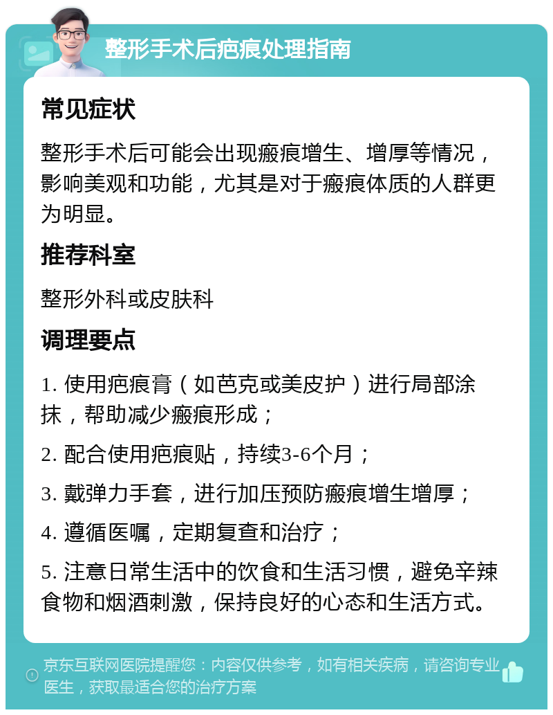 整形手术后疤痕处理指南 常见症状 整形手术后可能会出现瘢痕增生、增厚等情况，影响美观和功能，尤其是对于瘢痕体质的人群更为明显。 推荐科室 整形外科或皮肤科 调理要点 1. 使用疤痕膏（如芭克或美皮护）进行局部涂抹，帮助减少瘢痕形成； 2. 配合使用疤痕贴，持续3-6个月； 3. 戴弹力手套，进行加压预防瘢痕增生增厚； 4. 遵循医嘱，定期复查和治疗； 5. 注意日常生活中的饮食和生活习惯，避免辛辣食物和烟酒刺激，保持良好的心态和生活方式。