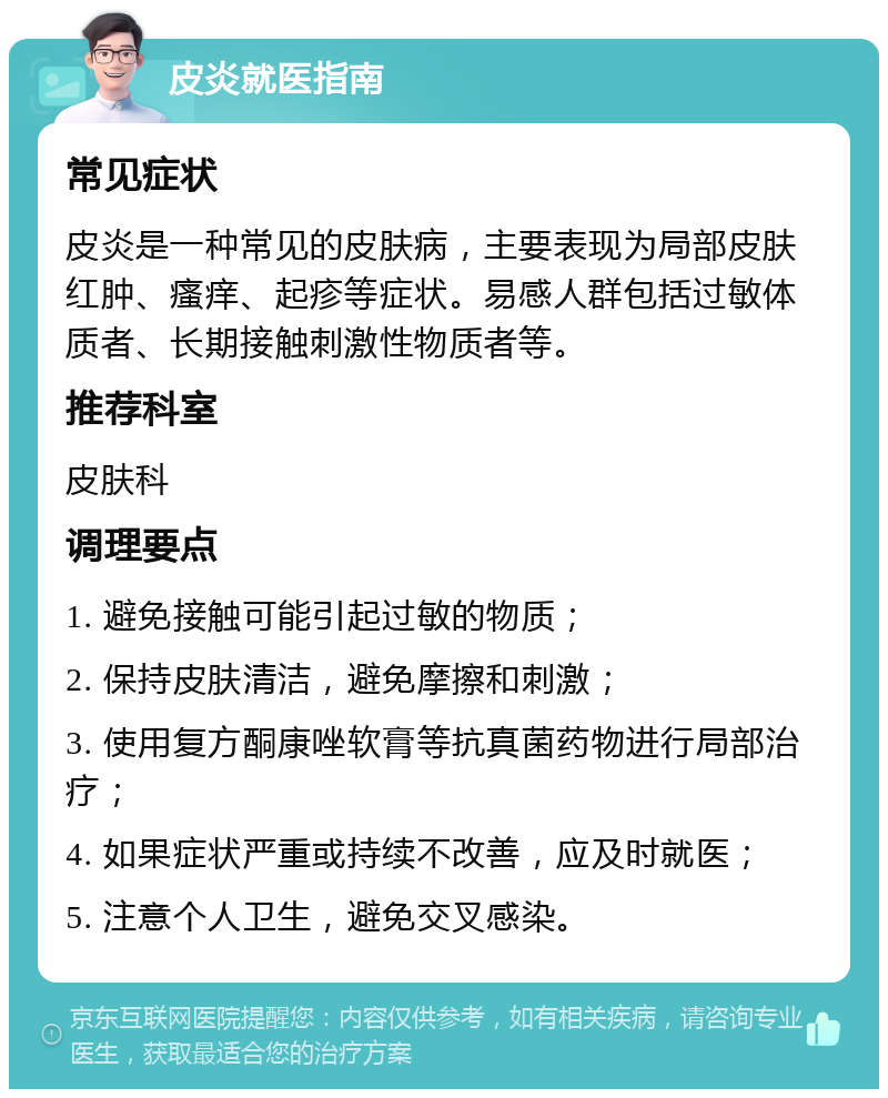 皮炎就医指南 常见症状 皮炎是一种常见的皮肤病，主要表现为局部皮肤红肿、瘙痒、起疹等症状。易感人群包括过敏体质者、长期接触刺激性物质者等。 推荐科室 皮肤科 调理要点 1. 避免接触可能引起过敏的物质； 2. 保持皮肤清洁，避免摩擦和刺激； 3. 使用复方酮康唑软膏等抗真菌药物进行局部治疗； 4. 如果症状严重或持续不改善，应及时就医； 5. 注意个人卫生，避免交叉感染。