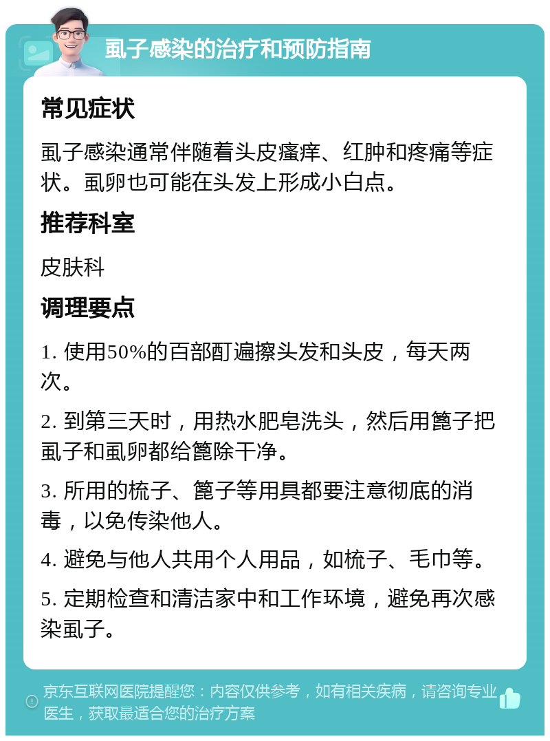 虱子感染的治疗和预防指南 常见症状 虱子感染通常伴随着头皮瘙痒、红肿和疼痛等症状。虱卵也可能在头发上形成小白点。 推荐科室 皮肤科 调理要点 1. 使用50%的百部酊遍擦头发和头皮，每天两次。 2. 到第三天时，用热水肥皂洗头，然后用篦子把虱子和虱卵都给篦除干净。 3. 所用的梳子、篦子等用具都要注意彻底的消毒，以免传染他人。 4. 避免与他人共用个人用品，如梳子、毛巾等。 5. 定期检查和清洁家中和工作环境，避免再次感染虱子。