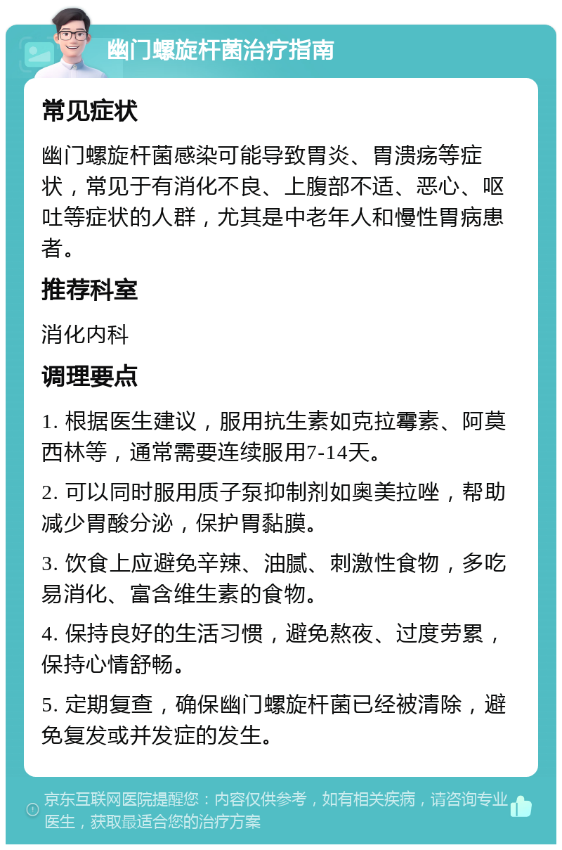 幽门螺旋杆菌治疗指南 常见症状 幽门螺旋杆菌感染可能导致胃炎、胃溃疡等症状，常见于有消化不良、上腹部不适、恶心、呕吐等症状的人群，尤其是中老年人和慢性胃病患者。 推荐科室 消化内科 调理要点 1. 根据医生建议，服用抗生素如克拉霉素、阿莫西林等，通常需要连续服用7-14天。 2. 可以同时服用质子泵抑制剂如奥美拉唑，帮助减少胃酸分泌，保护胃黏膜。 3. 饮食上应避免辛辣、油腻、刺激性食物，多吃易消化、富含维生素的食物。 4. 保持良好的生活习惯，避免熬夜、过度劳累，保持心情舒畅。 5. 定期复查，确保幽门螺旋杆菌已经被清除，避免复发或并发症的发生。