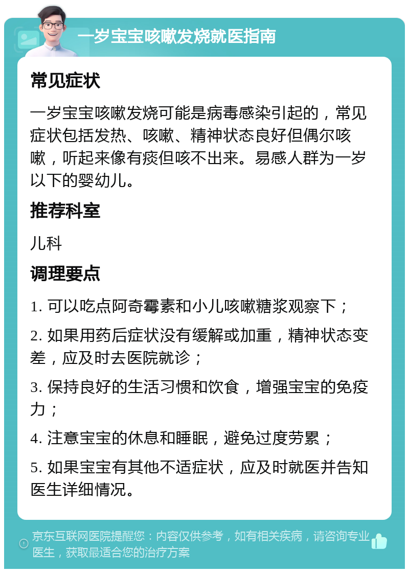 一岁宝宝咳嗽发烧就医指南 常见症状 一岁宝宝咳嗽发烧可能是病毒感染引起的，常见症状包括发热、咳嗽、精神状态良好但偶尔咳嗽，听起来像有痰但咳不出来。易感人群为一岁以下的婴幼儿。 推荐科室 儿科 调理要点 1. 可以吃点阿奇霉素和小儿咳嗽糖浆观察下； 2. 如果用药后症状没有缓解或加重，精神状态变差，应及时去医院就诊； 3. 保持良好的生活习惯和饮食，增强宝宝的免疫力； 4. 注意宝宝的休息和睡眠，避免过度劳累； 5. 如果宝宝有其他不适症状，应及时就医并告知医生详细情况。