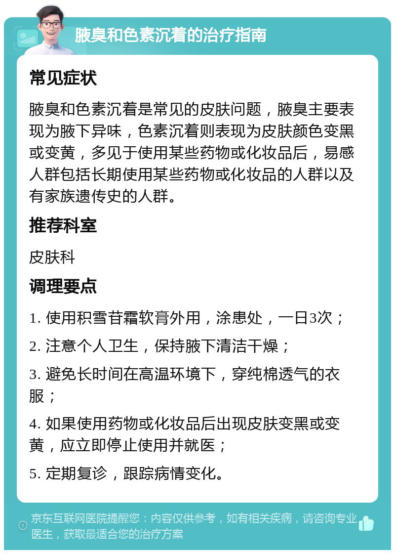 腋臭和色素沉着的治疗指南 常见症状 腋臭和色素沉着是常见的皮肤问题，腋臭主要表现为腋下异味，色素沉着则表现为皮肤颜色变黑或变黄，多见于使用某些药物或化妆品后，易感人群包括长期使用某些药物或化妆品的人群以及有家族遗传史的人群。 推荐科室 皮肤科 调理要点 1. 使用积雪苷霜软膏外用，涂患处，一日3次； 2. 注意个人卫生，保持腋下清洁干燥； 3. 避免长时间在高温环境下，穿纯棉透气的衣服； 4. 如果使用药物或化妆品后出现皮肤变黑或变黄，应立即停止使用并就医； 5. 定期复诊，跟踪病情变化。