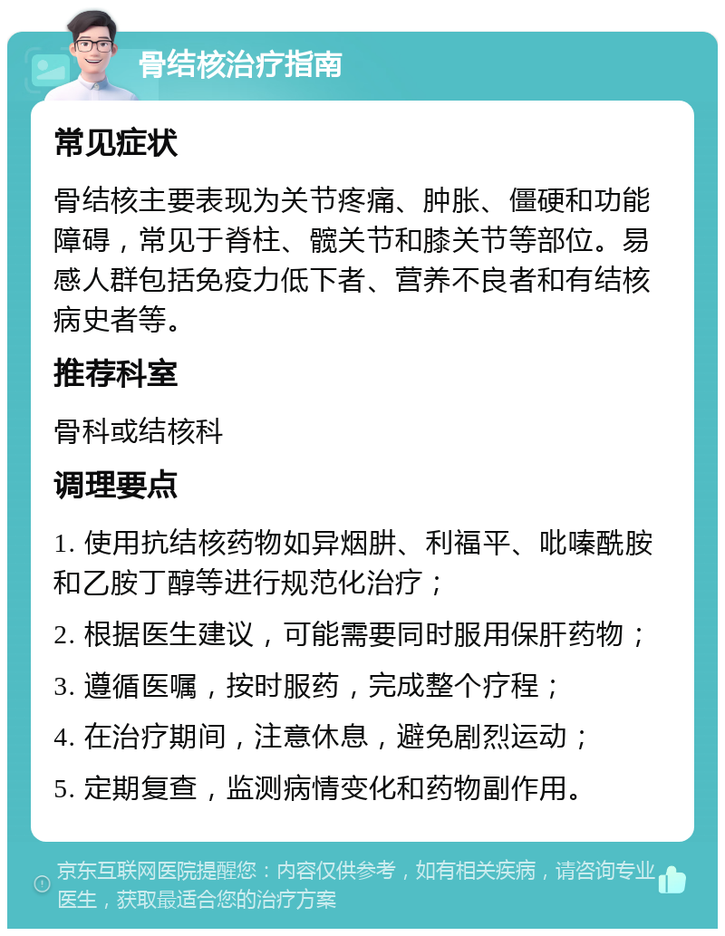 骨结核治疗指南 常见症状 骨结核主要表现为关节疼痛、肿胀、僵硬和功能障碍，常见于脊柱、髋关节和膝关节等部位。易感人群包括免疫力低下者、营养不良者和有结核病史者等。 推荐科室 骨科或结核科 调理要点 1. 使用抗结核药物如异烟肼、利福平、吡嗪酰胺和乙胺丁醇等进行规范化治疗； 2. 根据医生建议，可能需要同时服用保肝药物； 3. 遵循医嘱，按时服药，完成整个疗程； 4. 在治疗期间，注意休息，避免剧烈运动； 5. 定期复查，监测病情变化和药物副作用。