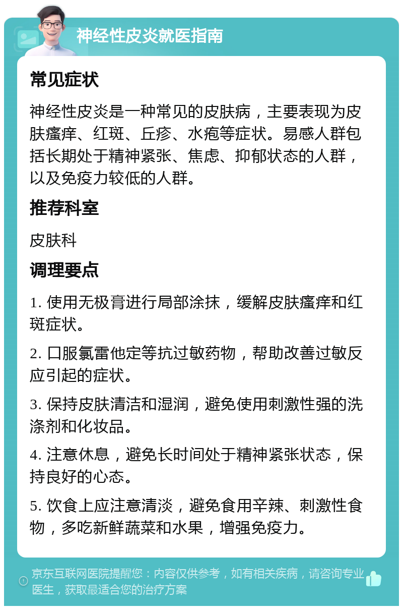 神经性皮炎就医指南 常见症状 神经性皮炎是一种常见的皮肤病，主要表现为皮肤瘙痒、红斑、丘疹、水疱等症状。易感人群包括长期处于精神紧张、焦虑、抑郁状态的人群，以及免疫力较低的人群。 推荐科室 皮肤科 调理要点 1. 使用无极膏进行局部涂抹，缓解皮肤瘙痒和红斑症状。 2. 口服氯雷他定等抗过敏药物，帮助改善过敏反应引起的症状。 3. 保持皮肤清洁和湿润，避免使用刺激性强的洗涤剂和化妆品。 4. 注意休息，避免长时间处于精神紧张状态，保持良好的心态。 5. 饮食上应注意清淡，避免食用辛辣、刺激性食物，多吃新鲜蔬菜和水果，增强免疫力。