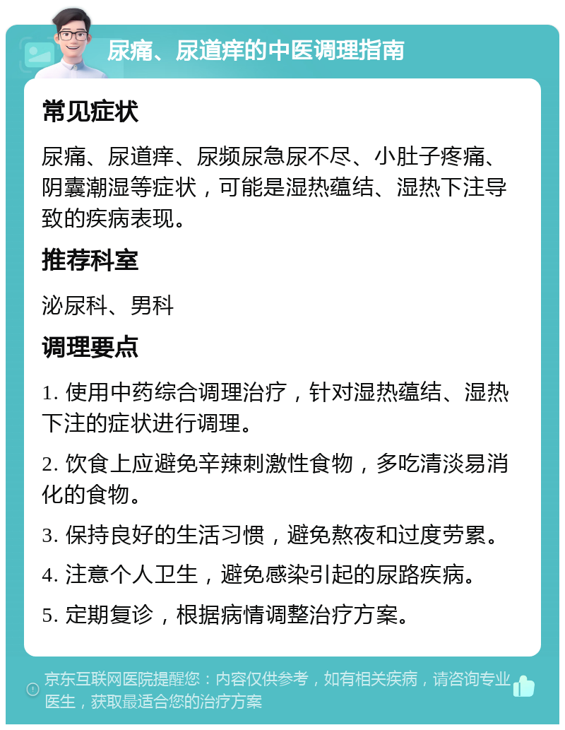 尿痛、尿道痒的中医调理指南 常见症状 尿痛、尿道痒、尿频尿急尿不尽、小肚子疼痛、阴囊潮湿等症状，可能是湿热蕴结、湿热下注导致的疾病表现。 推荐科室 泌尿科、男科 调理要点 1. 使用中药综合调理治疗，针对湿热蕴结、湿热下注的症状进行调理。 2. 饮食上应避免辛辣刺激性食物，多吃清淡易消化的食物。 3. 保持良好的生活习惯，避免熬夜和过度劳累。 4. 注意个人卫生，避免感染引起的尿路疾病。 5. 定期复诊，根据病情调整治疗方案。