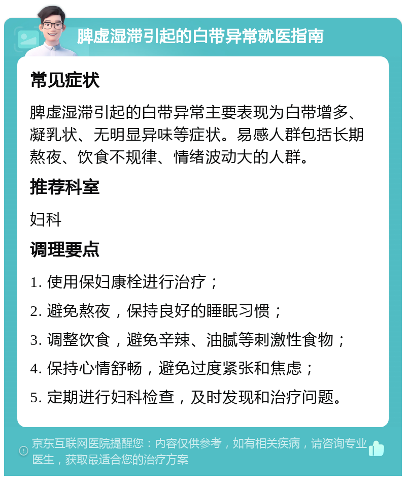 脾虚湿滞引起的白带异常就医指南 常见症状 脾虚湿滞引起的白带异常主要表现为白带增多、凝乳状、无明显异味等症状。易感人群包括长期熬夜、饮食不规律、情绪波动大的人群。 推荐科室 妇科 调理要点 1. 使用保妇康栓进行治疗； 2. 避免熬夜，保持良好的睡眠习惯； 3. 调整饮食，避免辛辣、油腻等刺激性食物； 4. 保持心情舒畅，避免过度紧张和焦虑； 5. 定期进行妇科检查，及时发现和治疗问题。