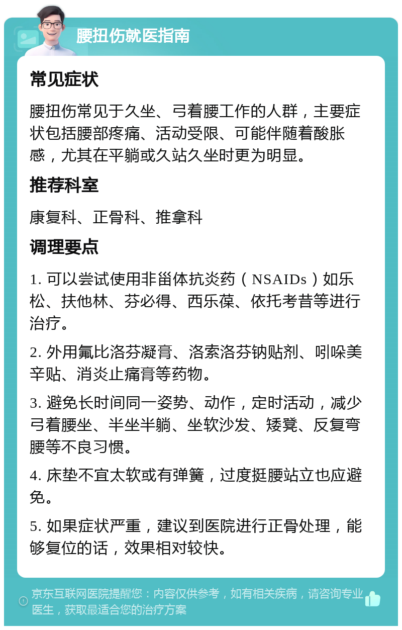 腰扭伤就医指南 常见症状 腰扭伤常见于久坐、弓着腰工作的人群，主要症状包括腰部疼痛、活动受限、可能伴随着酸胀感，尤其在平躺或久站久坐时更为明显。 推荐科室 康复科、正骨科、推拿科 调理要点 1. 可以尝试使用非甾体抗炎药（NSAIDs）如乐松、扶他林、芬必得、西乐葆、依托考昔等进行治疗。 2. 外用氟比洛芬凝膏、洛索洛芬钠贴剂、吲哚美辛贴、消炎止痛膏等药物。 3. 避免长时间同一姿势、动作，定时活动，减少弓着腰坐、半坐半躺、坐软沙发、矮凳、反复弯腰等不良习惯。 4. 床垫不宜太软或有弹簧，过度挺腰站立也应避免。 5. 如果症状严重，建议到医院进行正骨处理，能够复位的话，效果相对较快。