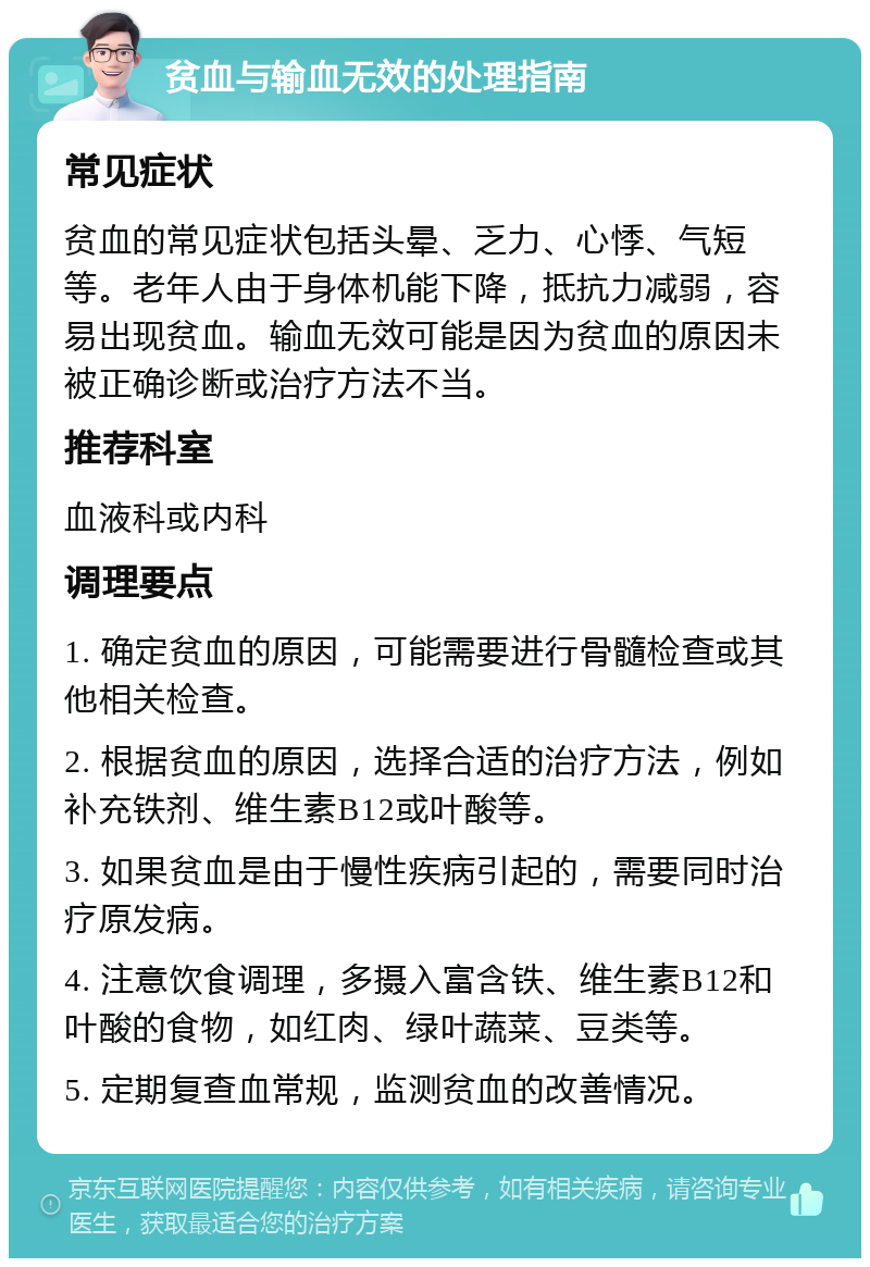 贫血与输血无效的处理指南 常见症状 贫血的常见症状包括头晕、乏力、心悸、气短等。老年人由于身体机能下降，抵抗力减弱，容易出现贫血。输血无效可能是因为贫血的原因未被正确诊断或治疗方法不当。 推荐科室 血液科或内科 调理要点 1. 确定贫血的原因，可能需要进行骨髓检查或其他相关检查。 2. 根据贫血的原因，选择合适的治疗方法，例如补充铁剂、维生素B12或叶酸等。 3. 如果贫血是由于慢性疾病引起的，需要同时治疗原发病。 4. 注意饮食调理，多摄入富含铁、维生素B12和叶酸的食物，如红肉、绿叶蔬菜、豆类等。 5. 定期复查血常规，监测贫血的改善情况。