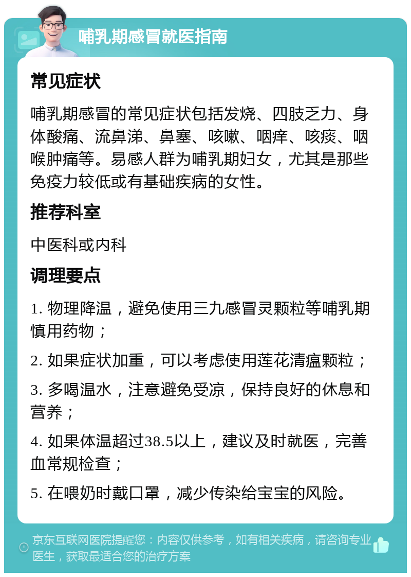 哺乳期感冒就医指南 常见症状 哺乳期感冒的常见症状包括发烧、四肢乏力、身体酸痛、流鼻涕、鼻塞、咳嗽、咽痒、咳痰、咽喉肿痛等。易感人群为哺乳期妇女，尤其是那些免疫力较低或有基础疾病的女性。 推荐科室 中医科或内科 调理要点 1. 物理降温，避免使用三九感冒灵颗粒等哺乳期慎用药物； 2. 如果症状加重，可以考虑使用莲花清瘟颗粒； 3. 多喝温水，注意避免受凉，保持良好的休息和营养； 4. 如果体温超过38.5以上，建议及时就医，完善血常规检查； 5. 在喂奶时戴口罩，减少传染给宝宝的风险。