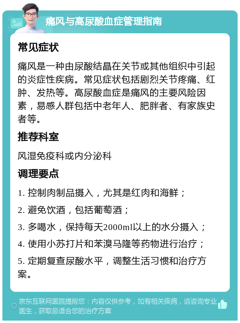 痛风与高尿酸血症管理指南 常见症状 痛风是一种由尿酸结晶在关节或其他组织中引起的炎症性疾病。常见症状包括剧烈关节疼痛、红肿、发热等。高尿酸血症是痛风的主要风险因素，易感人群包括中老年人、肥胖者、有家族史者等。 推荐科室 风湿免疫科或内分泌科 调理要点 1. 控制肉制品摄入，尤其是红肉和海鲜； 2. 避免饮酒，包括葡萄酒； 3. 多喝水，保持每天2000ml以上的水分摄入； 4. 使用小苏打片和苯溴马隆等药物进行治疗； 5. 定期复查尿酸水平，调整生活习惯和治疗方案。