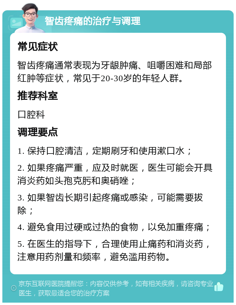 智齿疼痛的治疗与调理 常见症状 智齿疼痛通常表现为牙龈肿痛、咀嚼困难和局部红肿等症状，常见于20-30岁的年轻人群。 推荐科室 口腔科 调理要点 1. 保持口腔清洁，定期刷牙和使用漱口水； 2. 如果疼痛严重，应及时就医，医生可能会开具消炎药如头孢克肟和奥硝唑； 3. 如果智齿长期引起疼痛或感染，可能需要拔除； 4. 避免食用过硬或过热的食物，以免加重疼痛； 5. 在医生的指导下，合理使用止痛药和消炎药，注意用药剂量和频率，避免滥用药物。