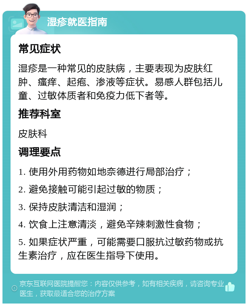 湿疹就医指南 常见症状 湿疹是一种常见的皮肤病，主要表现为皮肤红肿、瘙痒、起疱、渗液等症状。易感人群包括儿童、过敏体质者和免疫力低下者等。 推荐科室 皮肤科 调理要点 1. 使用外用药物如地奈德进行局部治疗； 2. 避免接触可能引起过敏的物质； 3. 保持皮肤清洁和湿润； 4. 饮食上注意清淡，避免辛辣刺激性食物； 5. 如果症状严重，可能需要口服抗过敏药物或抗生素治疗，应在医生指导下使用。