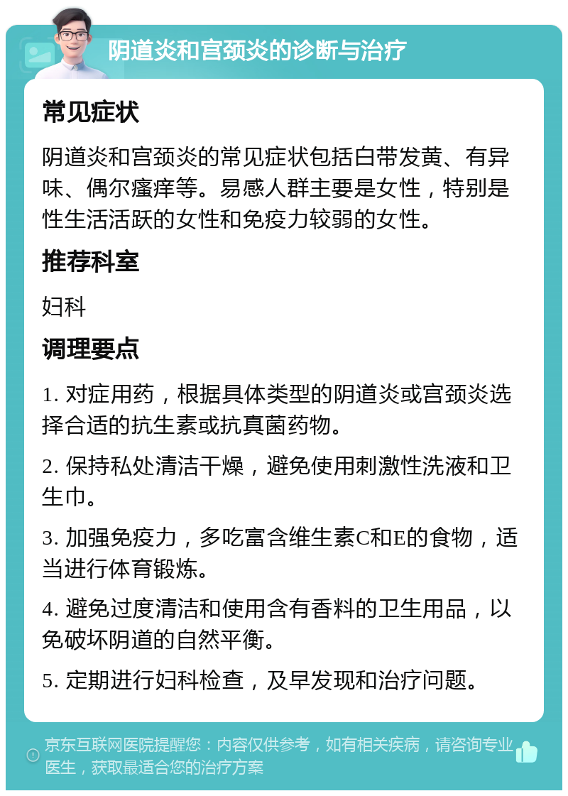 阴道炎和宫颈炎的诊断与治疗 常见症状 阴道炎和宫颈炎的常见症状包括白带发黄、有异味、偶尔瘙痒等。易感人群主要是女性，特别是性生活活跃的女性和免疫力较弱的女性。 推荐科室 妇科 调理要点 1. 对症用药，根据具体类型的阴道炎或宫颈炎选择合适的抗生素或抗真菌药物。 2. 保持私处清洁干燥，避免使用刺激性洗液和卫生巾。 3. 加强免疫力，多吃富含维生素C和E的食物，适当进行体育锻炼。 4. 避免过度清洁和使用含有香料的卫生用品，以免破坏阴道的自然平衡。 5. 定期进行妇科检查，及早发现和治疗问题。