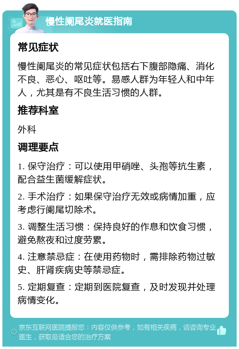 慢性阑尾炎就医指南 常见症状 慢性阑尾炎的常见症状包括右下腹部隐痛、消化不良、恶心、呕吐等。易感人群为年轻人和中年人，尤其是有不良生活习惯的人群。 推荐科室 外科 调理要点 1. 保守治疗：可以使用甲硝唑、头孢等抗生素，配合益生菌缓解症状。 2. 手术治疗：如果保守治疗无效或病情加重，应考虑行阑尾切除术。 3. 调整生活习惯：保持良好的作息和饮食习惯，避免熬夜和过度劳累。 4. 注意禁忌症：在使用药物时，需排除药物过敏史、肝肾疾病史等禁忌症。 5. 定期复查：定期到医院复查，及时发现并处理病情变化。